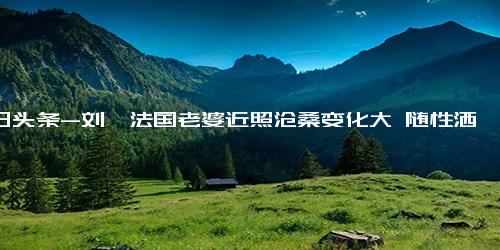 今日头条-刘烨法国老婆近照沧桑变化大 随性洒脱很朴素